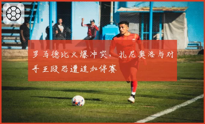 罗马德比火爆冲突，扎尼奥洛与对手互殴恐遭追加停赛