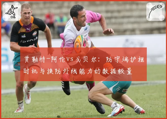 贾勒特-阿伦vs戈贝尔：防守端护框时机与换防外线能力的数据较量