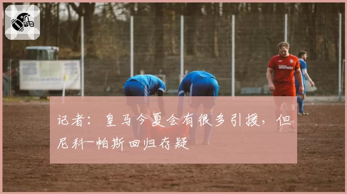 记者:皇马今夏会有很多引援,但尼科-帕斯回归存疑