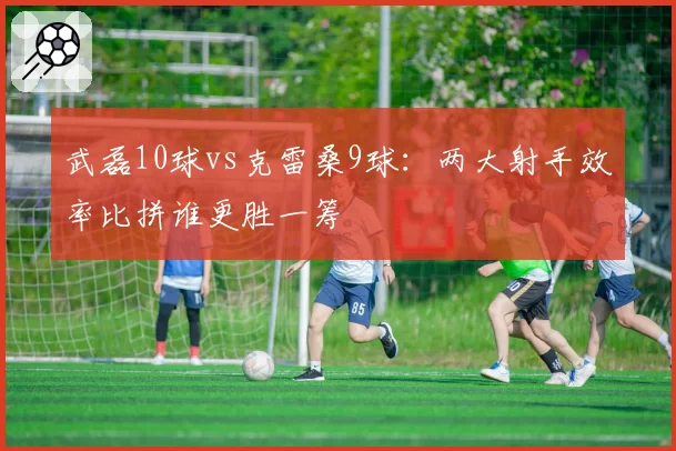武磊10球vs克雷桑9球：两大射手效率比拼谁更胜一筹
