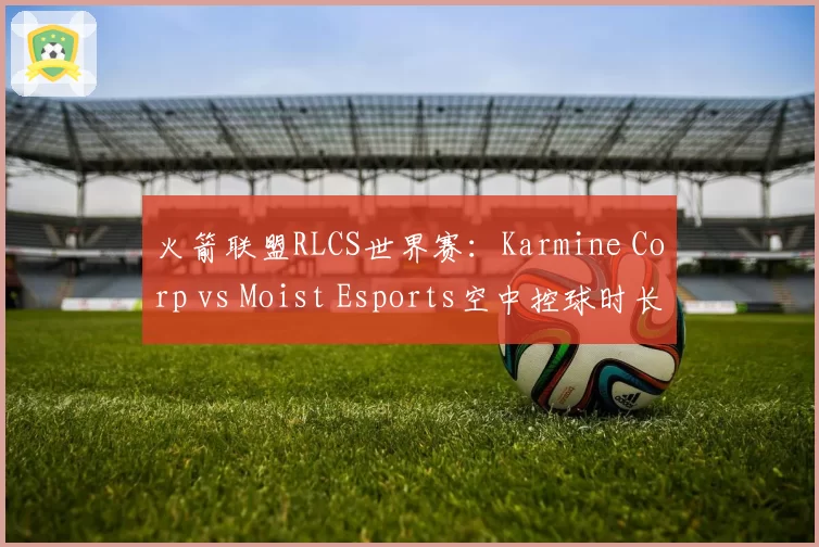 火箭联盟RLCS世界赛:Karmine Corp vs Moist Esports空中控球时长对比,团队配合差距超20%