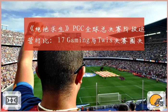 《绝地求生》PGC全球总决赛阶段运营对比：17 Gaming与Twis决赛圈决策差异