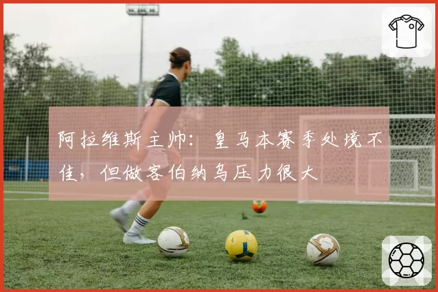 阿拉维斯主帅：皇马本赛季处境不佳，但做客伯纳乌压力很大