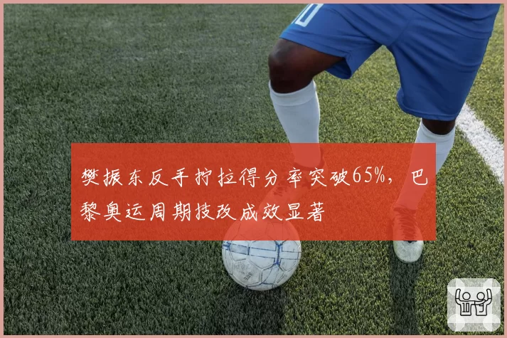 樊振东反手拧拉得分率突破65%，巴黎奥运周期技改成效显著