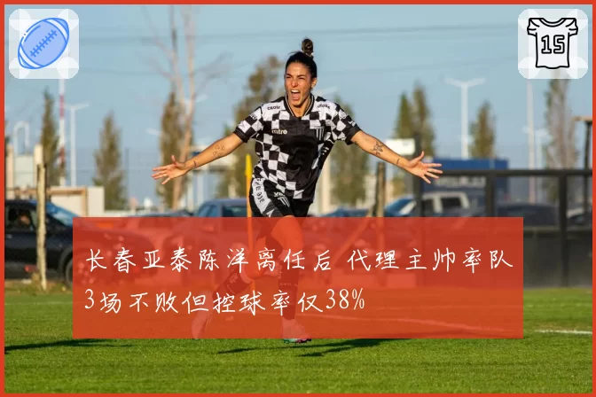 长春亚泰陈洋离任后 代理主帅率队3场不败但控球率仅38%