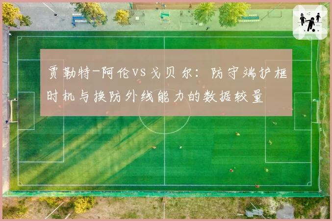 贾勒特-阿伦vs戈贝尔：防守端护框时机与换防外线能力的数据较量