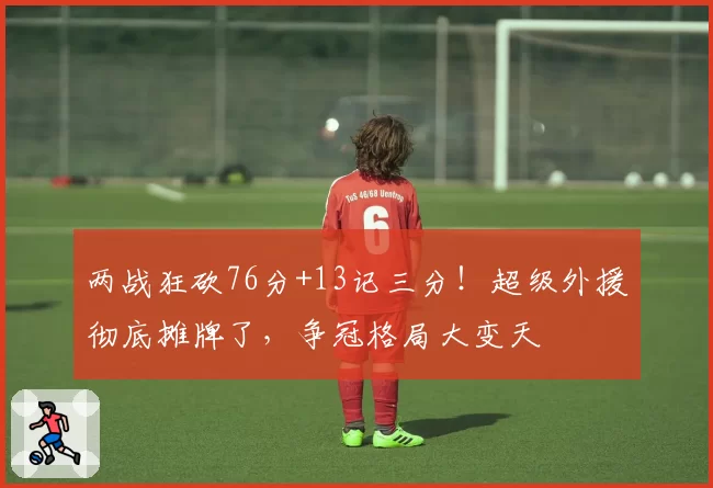 两战狂砍76分+13记三分！超级外援彻底摊牌了，争冠格局大变天