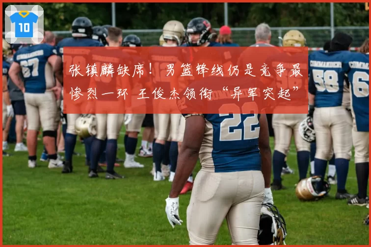 张镇麟缺席！男篮锋线仍是竞争最惨烈一环 王俊杰领衔“异军突起”