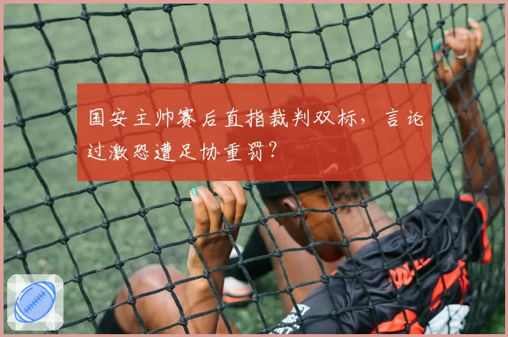 国安主帅赛后直指裁判双标，言论过激恐遭足协重罚？
