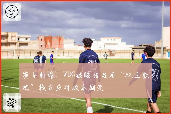 赛季前瞻：WBG被曝将启用“双主教练”模式应对版本剧变
