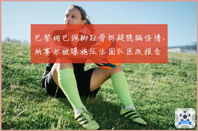 巴黎姆巴佩脚趾骨折疑隐瞒伤情，纳赛尔被曝施压法国队医改报告