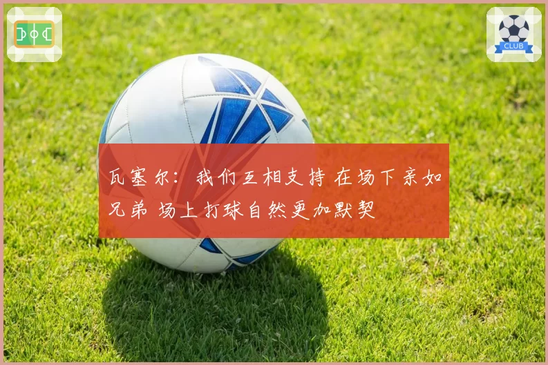 瓦塞尔：我们互相支持 在场下亲如兄弟 场上打球自然更加默契