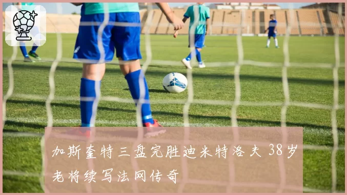 加斯奎特三盘完胜迪米特洛夫 38岁老将续写法网传奇