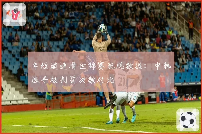 年短道速滑世锦赛犯规数据：中韩选手被判罚次数对比