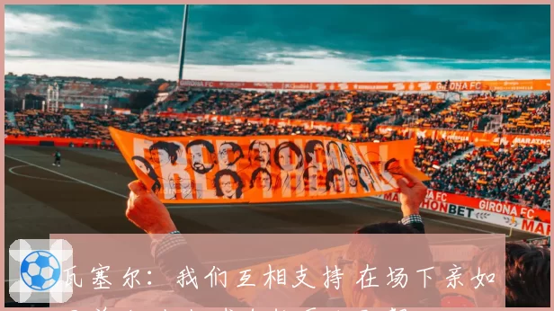 瓦塞尔：我们互相支持 在场下亲如兄弟 场上打球自然更加默契