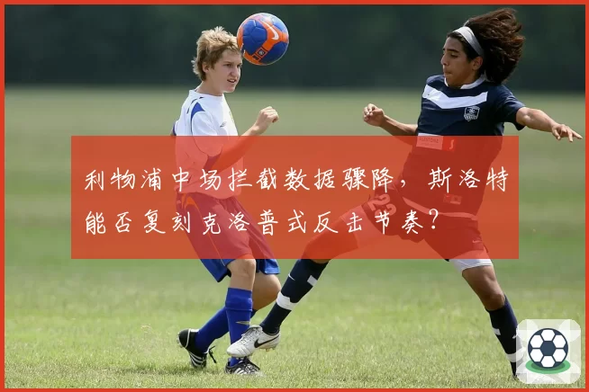 利物浦中场拦截数据骤降,斯洛特能否复刻克洛普式反击节奏?