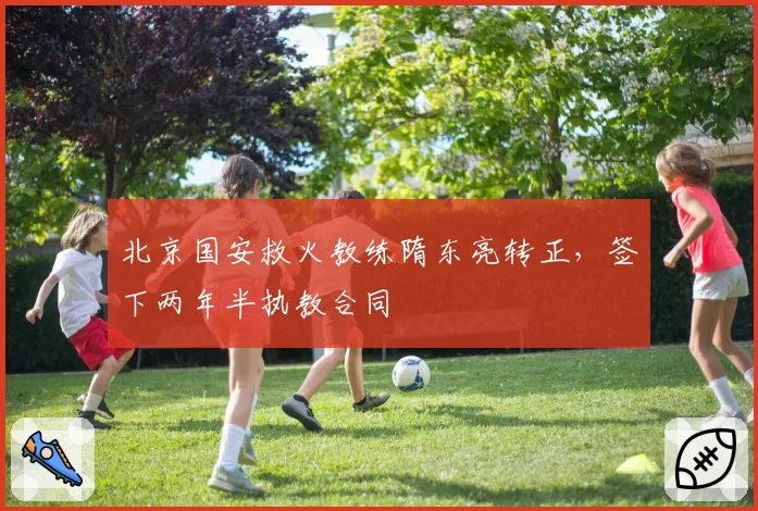 北京国安救火教练隋东亮转正,签下两年半执教合同