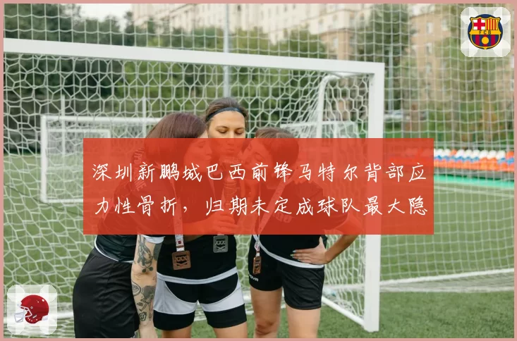 深圳新鹏城巴西前锋马特尔背部应力性骨折，归期未定成球队最大隐患
