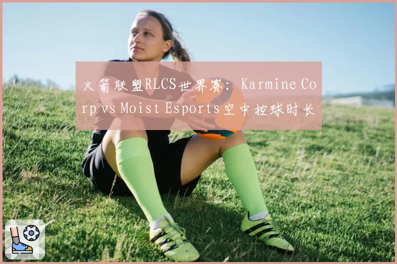火箭联盟RLCS世界赛：Karmine Corp vs Moist Esports空中控球时长对比，团队配合差距超20%