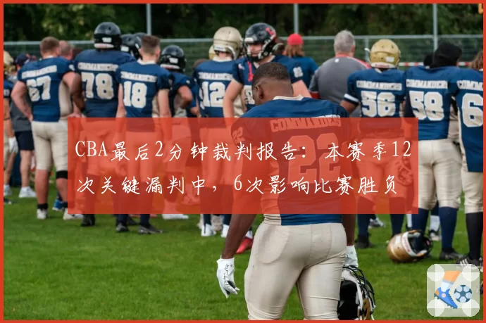 CBA最后2分钟裁判报告:本赛季12次关键漏判中,6次影响比赛胜负