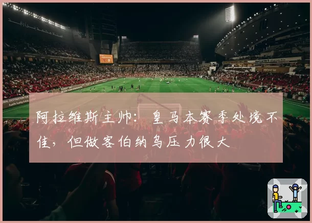 阿拉维斯主帅：皇马本赛季处境不佳，但做客伯纳乌压力很大