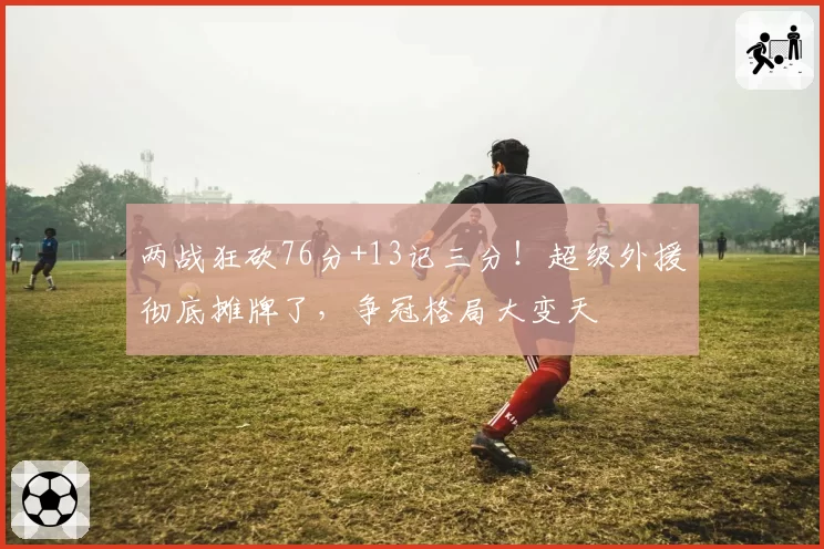 两战狂砍76分+13记三分！超级外援彻底摊牌了，争冠格局大变天