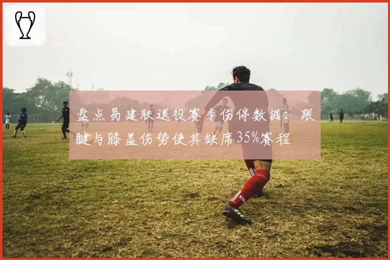 盘点易建联退役赛季伤停数据:跟腱与膝盖伤势使其缺席35%赛程