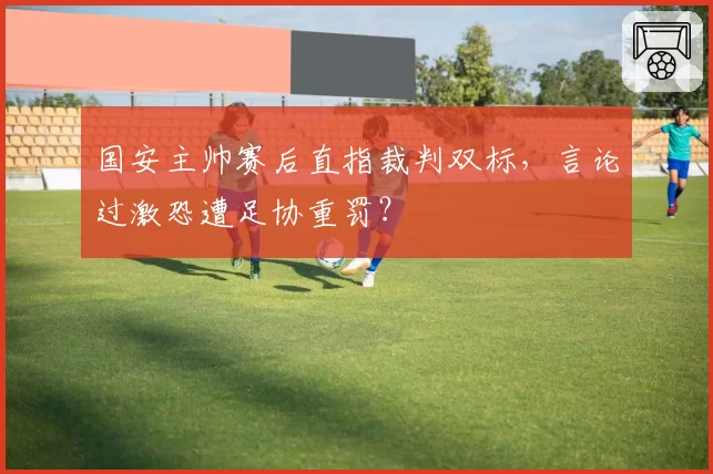 国安主帅赛后直指裁判双标，言论过激恐遭足协重罚？