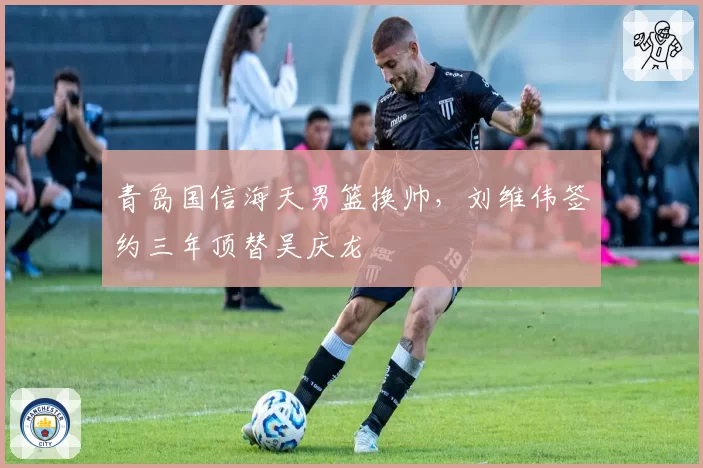青岛国信海天男篮换帅，刘维伟签约三年顶替吴庆龙