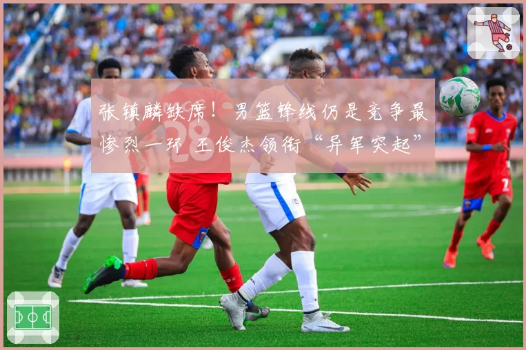 张镇麟缺席！男篮锋线仍是竞争最惨烈一环 王俊杰领衔“异军突起”