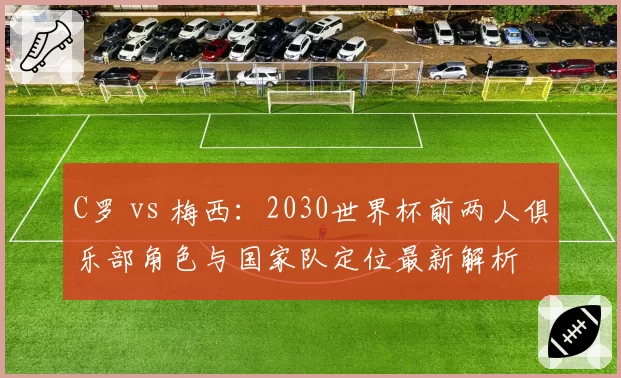 C罗 vs 梅西：2030世界杯前两人俱乐部角色与国家队定位最新解析