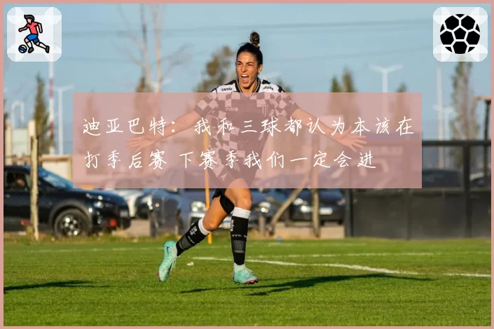 迪亚巴特：我和三球都认为本该在打季后赛 下赛季我们一定会进
