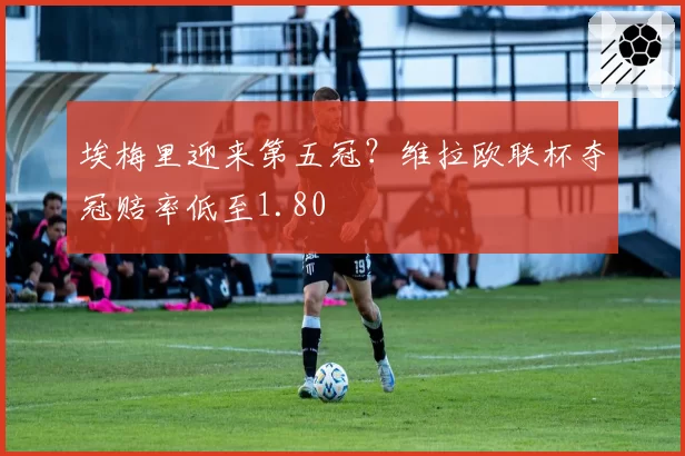 埃梅里迎来第五冠？维拉欧联杯夺冠赔率低至1.80