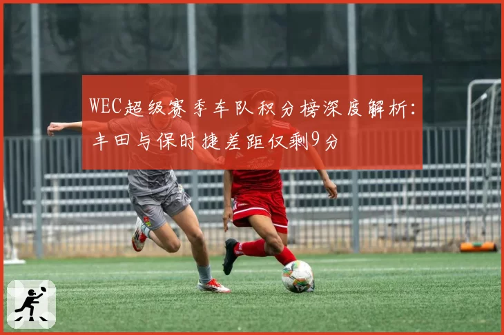 WEC超级赛季车队积分榜深度解析:丰田与保时捷差距仅剩9分