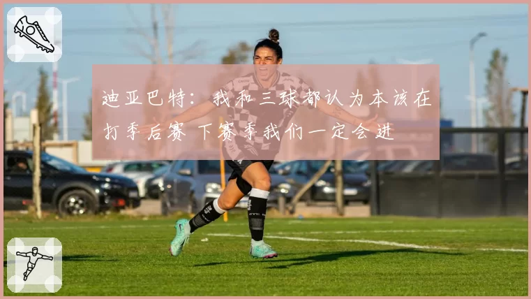 迪亚巴特：我和三球都认为本该在打季后赛 下赛季我们一定会进
