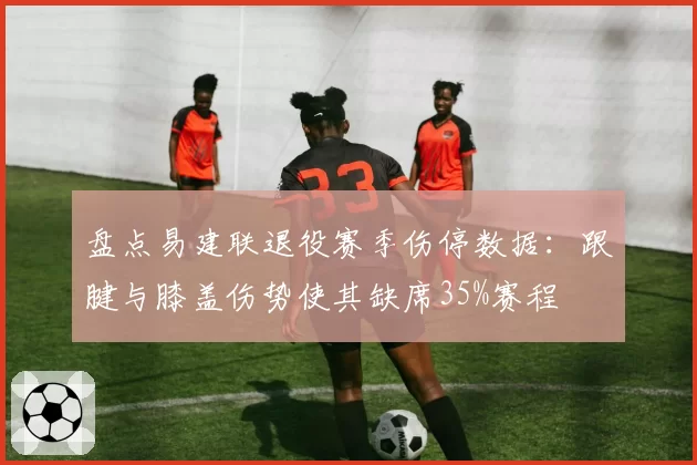 盘点易建联退役赛季伤停数据：跟腱与膝盖伤势使其缺席35%赛程