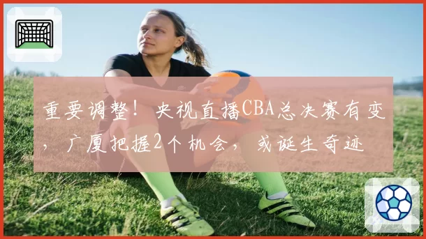 重要调整!央视直播CBA总决赛有变,广厦把握2个机会,或诞生奇迹