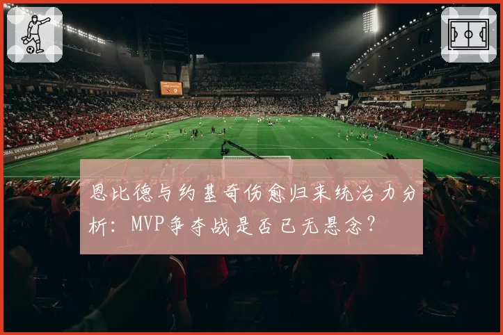 恩比德与约基奇伤愈归来统治力分析:MVP争夺战是否已无悬念?