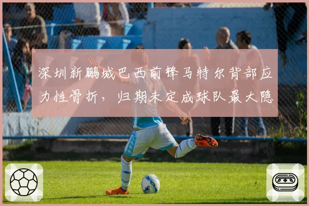 深圳新鹏城巴西前锋马特尔背部应力性骨折，归期未定成球队最大隐患